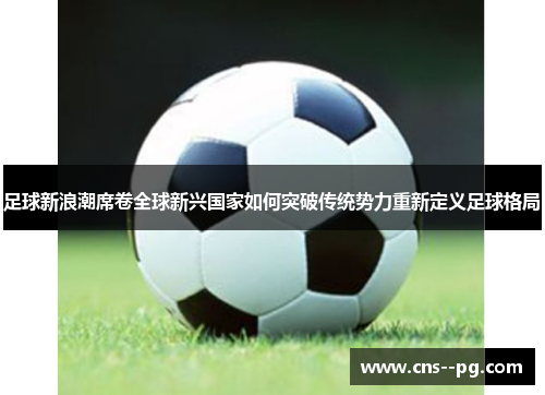 足球新浪潮席卷全球新兴国家如何突破传统势力重新定义足球格局 足球新浪潮席卷全球新兴国家如何突破传统势力重新定义足球格局