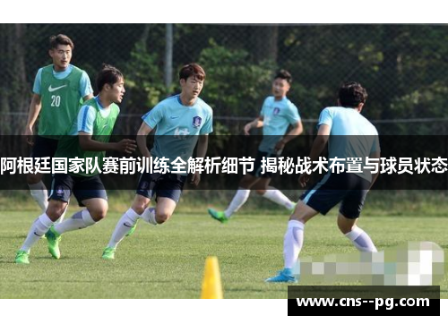 阿根廷国家队赛前训练全解析细节 揭秘战术布置与球员状态