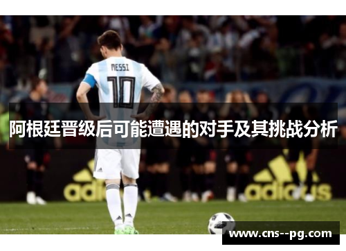 阿根廷晋级后可能遭遇的对手及其挑战分析