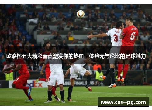 欧联杯五大精彩看点激发你的热血,体验无与伦比的足球魅力 欧联杯五大精彩看点激发你的热血,体验无与伦比的足球魅力