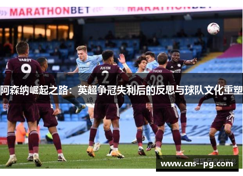 阿森纳崛起之路:英超争冠失利后的反思与球队文化重塑 阿森纳崛起之路:英超争冠失利后的反思与球队文化重塑
