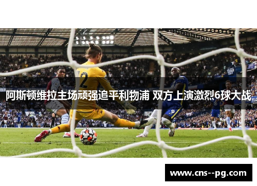 阿斯顿维拉主场顽强追平利物浦 双方上演激烈6球大战