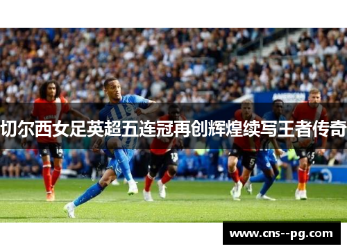 切尔西女足英超五连冠再创辉煌续写王者传奇 切尔西女足英超五连冠再创辉煌续写王者传奇