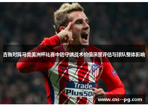 吉鲁对阵马竞美洲杯比赛中防守端战术价值深度评估与球队整体影响 吉鲁对阵马竞美洲杯比赛中防守端战术价值深度评估与球队整体影响